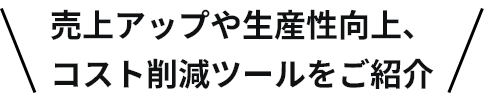売上アップや生産性向上、コスト削減ツールをご紹介